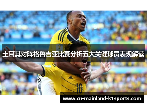 土耳其对阵格鲁吉亚比赛分析五大关键球员表现解读 土耳其对阵格鲁吉亚比赛分析五大关键球员表现解读