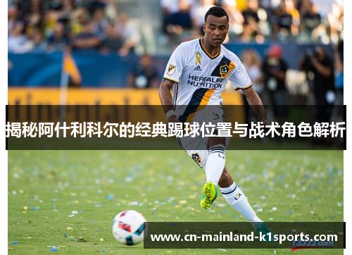揭秘阿什利科尔的经典踢球位置与战术角色解析 揭秘阿什利科尔的经典踢球位置与战术角色解析