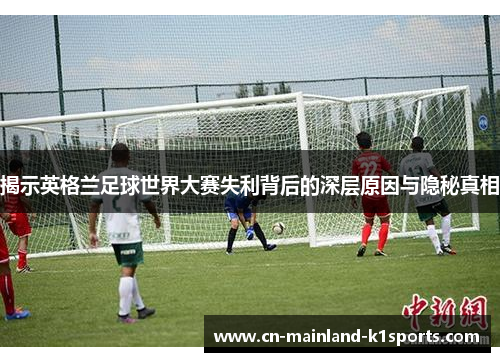 揭示英格兰足球世界大赛失利背后的深层原因与隐秘真相
