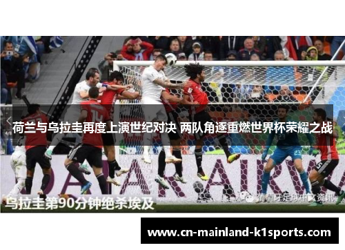 荷兰与乌拉圭再度上演世纪对决 两队角逐重燃世界杯荣耀之战