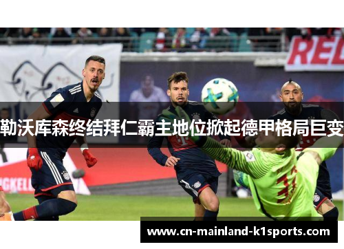 勒沃库森终结拜仁霸主地位掀起德甲格局巨变 勒沃库森终结拜仁霸主地位掀起德甲格局巨变