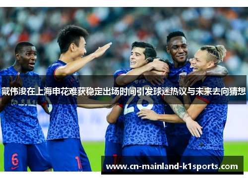 戴伟浚在上海申花难获稳定出场时间引发球迷热议与未来去向猜想