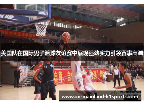 美国队在国际男子篮球友谊赛中展现强劲实力引领赛事高潮